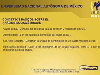 UNIVERSIDAD NACIONAL AUTÓNOMA DE MÉXICO REGRESAR Grupo social.- Conjunto de personas que se conocen y relacionan entre sí. Átomo social.- Son los sujetos o elementos del grupo social .  Los “tele” sociales.- Designan la unidad de sentimiento de un sujeto respecto a otro. Relaciones sociales.- Unen a los miembros de un grupo pequeño entre sí o con los miembros de otros grupos. CONCEPTOS BÁSICOS SOBRE EL ANÁLISIS SOCIOMÉTRICO (4) 4.  GRAWITS, Madeleine. Métodos y técnicas de las ciencias sociales. Vol. 1, Hispano-Europa, Barcelona, 1975, p. 20-25 