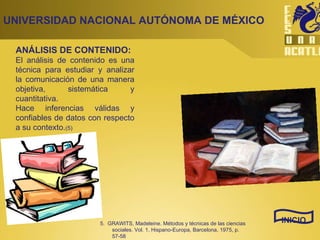 ANÁLISIS DE CONTENIDO:   El análisis de contenido es una técnica para estudiar y analizar la comunicación de una manera objetiva, sistemática y cuantitativa.  Hace inferencias válidas y confiables de datos con respecto a su contexto. (5) UNIVERSIDAD NACIONAL AUTÓNOMA DE MÉXICO INICIO 5.  GRAWITS, Madeleine. Métodos y técnicas de las ciencias sociales. Vol. 1, Hispano-Europa, Barcelona, 1975, p. 57-58 