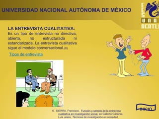 UNIVERSIDAD NACIONAL AUTÓNOMA DE MÉXICO LA ENTREVISTA CUALITATIVA: Es un tipo de entrevista no directiva, abierta, no estructurada ni estandarizada. La entrevista cualitativa sigue el modelo conversacional. (6) INICIO Tipos de entrevista 6.  SIERRA, Francisco,  Función y sentido de la entrevista cualitativa en investigación social,  en Galindo Cáceres, Luis Jesús,  Técnicas de investigación en sociedad, cultura y comunicación.  Ed. Pearson educación, México, 1998, p. 277 