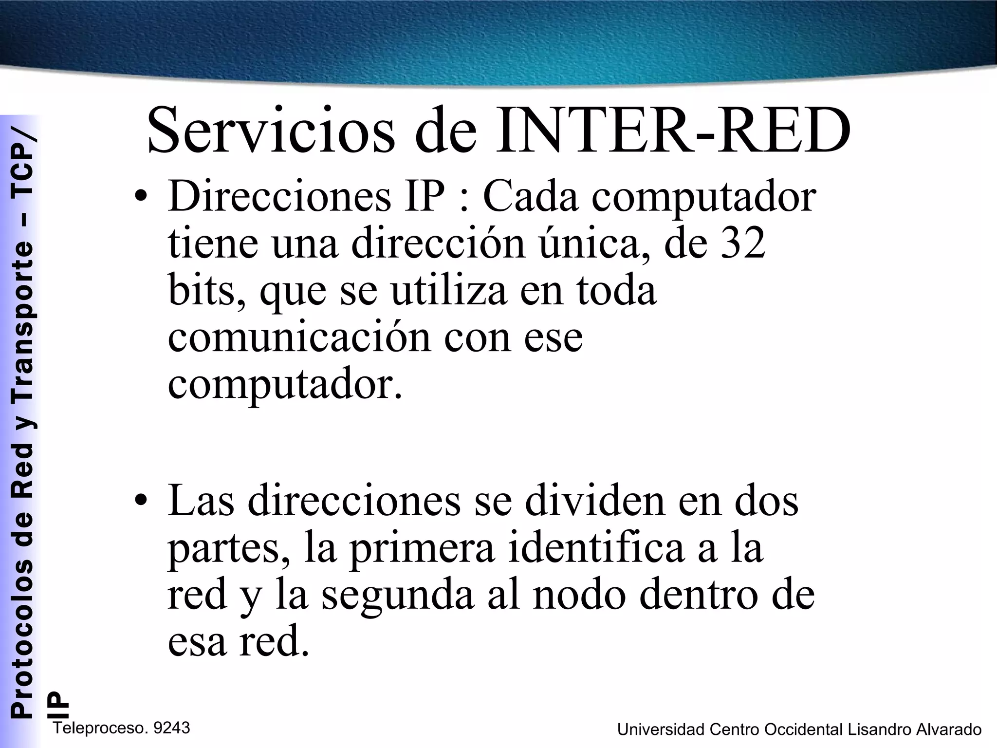 Servicios de INTER-RED Direcciones IP : Cada computador tiene una dirección única, de 32 bits, que se utiliza en toda comunicación con ese computador. Las direcciones se dividen en dos partes, la primera identifica a la red y la segunda al nodo dentro de esa red. 