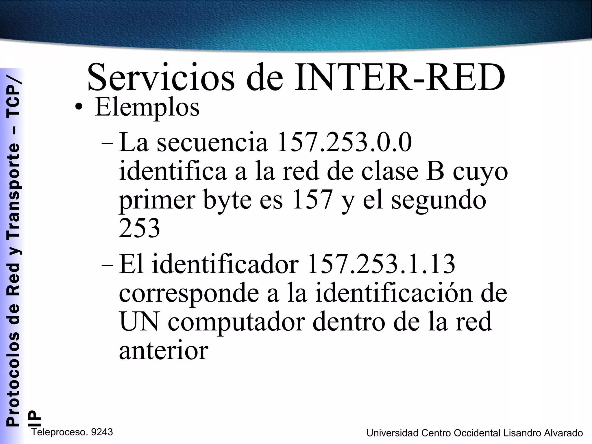Servicios de INTER-RED Elemplos La secuencia 157.253.0.0 identifica a la red de clase B cuyo primer byte es 157 y el segundo 253 El identificador 157.253.1.13 corresponde a la identificación de UN computador dentro de la red anterior 