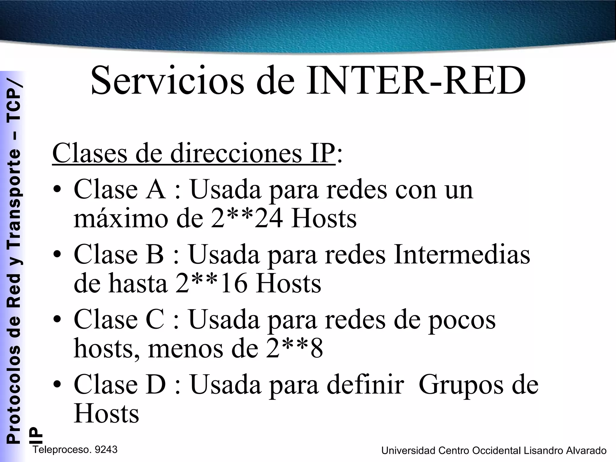 Servicios de INTER-RED Clases de direcciones IP :  Clase A : Usada para redes con un máximo de 2**24 Hosts Clase B : Usada para redes Intermedias de hasta 2**16 Hosts Clase C : Usada para redes de pocos hosts, menos de 2**8 Clase D : Usada para definir  Grupos de Hosts 