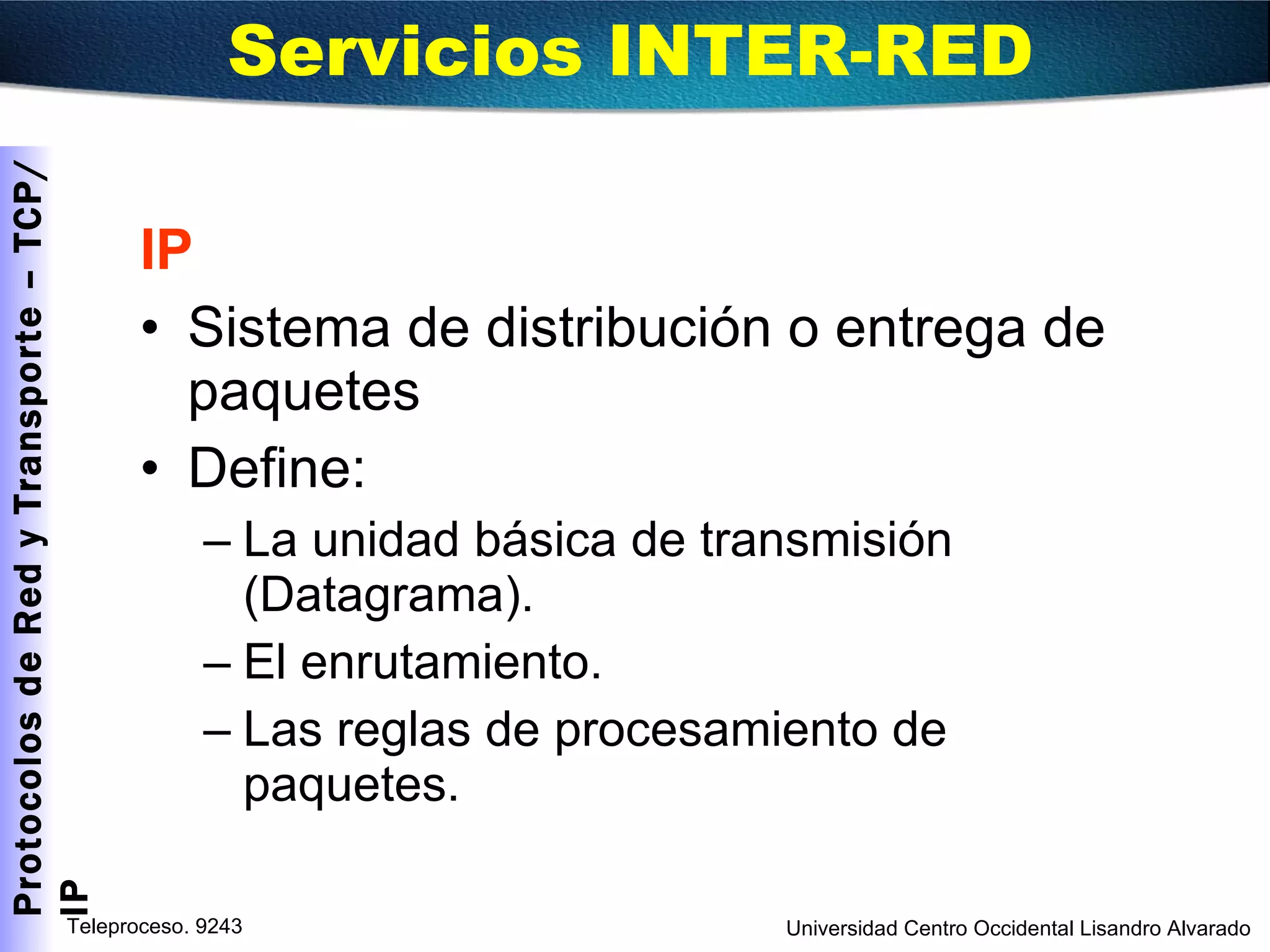 IP Sistema de distribución o entrega de paquetes Define: La unidad básica de transmisión (Datagrama). El enrutamiento. Las reglas de procesamiento de paquetes. Servicios INTER-RED  