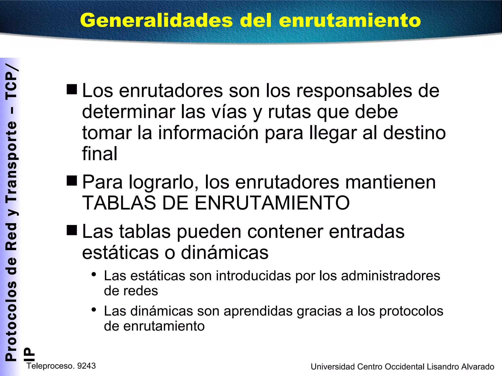 Los enrutadores son los responsables de determinar las vías y rutas que debe tomar la información para llegar al destino final Para lograrlo, los enrutadores mantienen TABLAS DE ENRUTAMIENTO Las tablas pueden contener entradas estáticas o dinámicas Las estáticas son introducidas por los administradores de redes Las dinámicas son aprendidas gracias a los protocolos de enrutamiento Generalidades del enrutamiento  