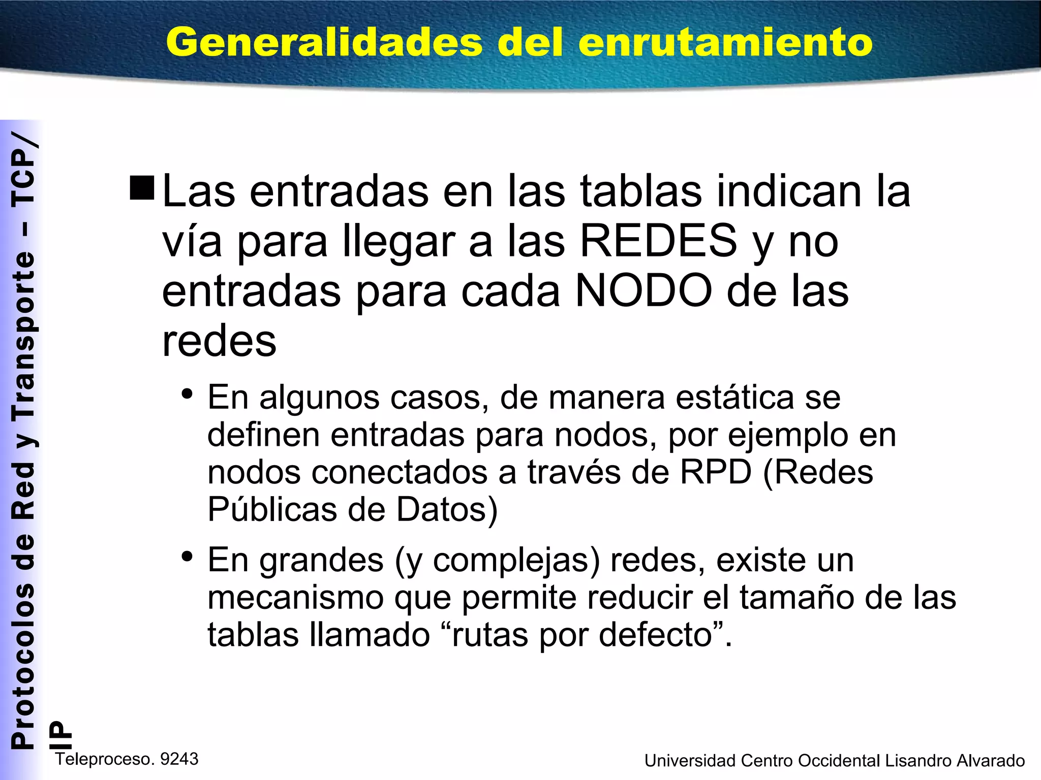 Las entradas en las tablas indican la vía para llegar a las REDES y no entradas para cada NODO de las redes En algunos casos, de manera estática se definen entradas para nodos, por ejemplo en nodos conectados a través de RPD (Redes Públicas de Datos) En grandes (y complejas) redes, existe un mecanismo que permite reducir el tamaño de las tablas llamado “rutas por defecto”. Generalidades del enrutamiento  