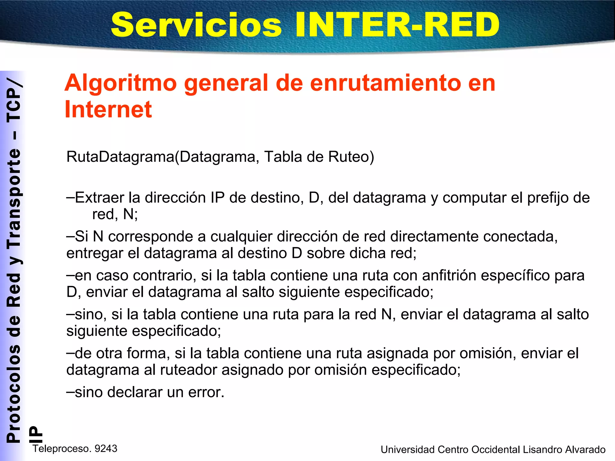 Algoritmo general de enrutamiento en Internet RutaDatagrama(Datagrama, Tabla de Ruteo) Extraer la dirección IP de destino, D, del datagrama y computar el prefijo de  red, N; Si N corresponde a cualquier dirección de red directamente conectada, entregar el datagrama al destino D sobre dicha red; en caso contrario, si la tabla contiene una ruta con anfitrión específico para D, enviar el datagrama al salto siguiente especificado; sino, si la tabla contiene una ruta para la red N, enviar el datagrama al salto siguiente especificado; de otra forma, si la tabla contiene una ruta asignada por omisión, enviar el datagrama al ruteador asignado por omisión especificado; sino declarar un error. Servicios INTER-RED  