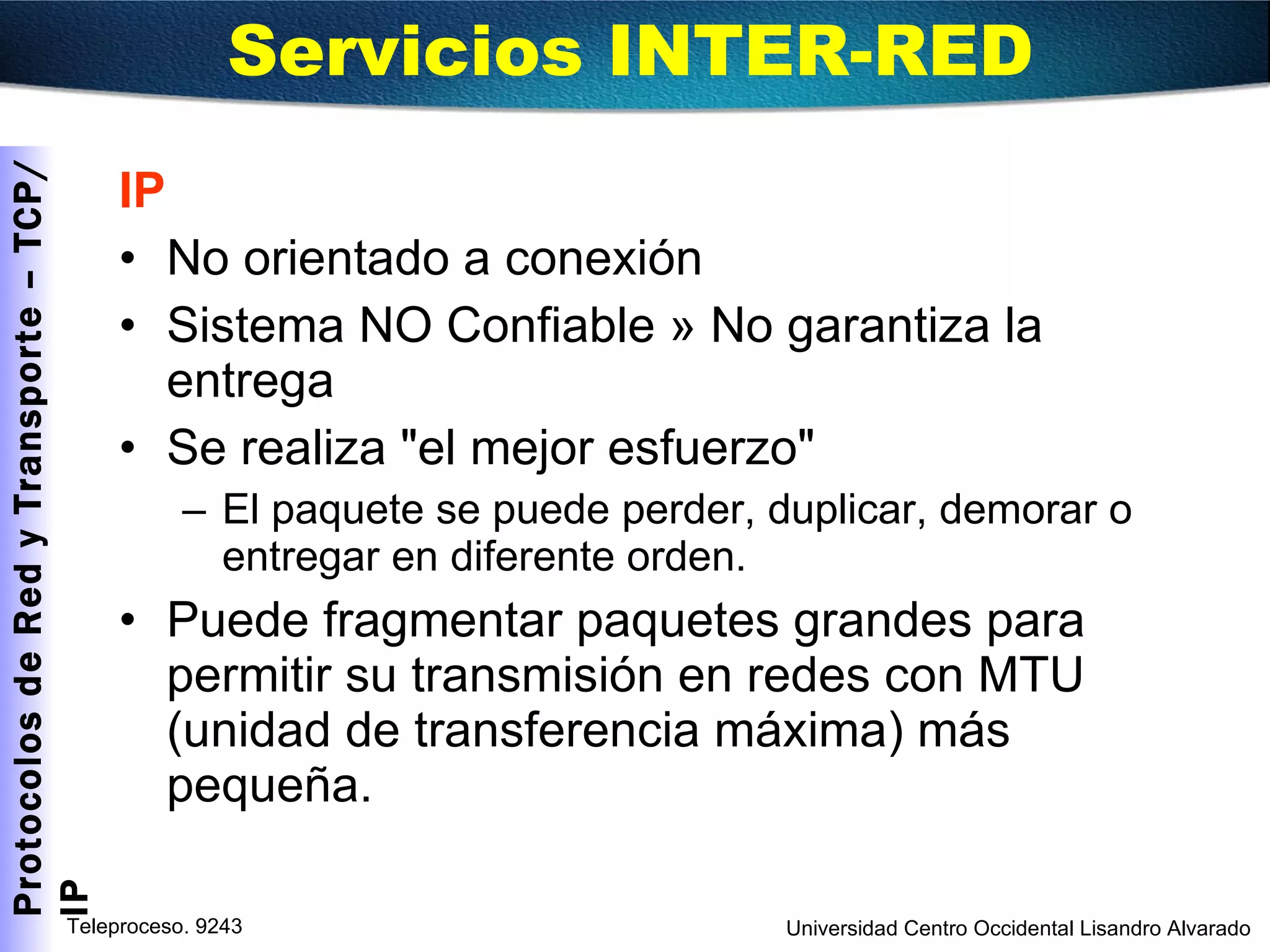 IP No orientado a conexión Sistema NO Confiable » No garantiza la entrega  Se realiza "el mejor esfuerzo" El paquete se puede perder, duplicar, demorar o entregar en diferente orden. Puede fragmentar paquetes grandes para permitir su transmisión en redes con MTU (unidad de transferencia máxima) más pequeña. Servicios INTER-RED  