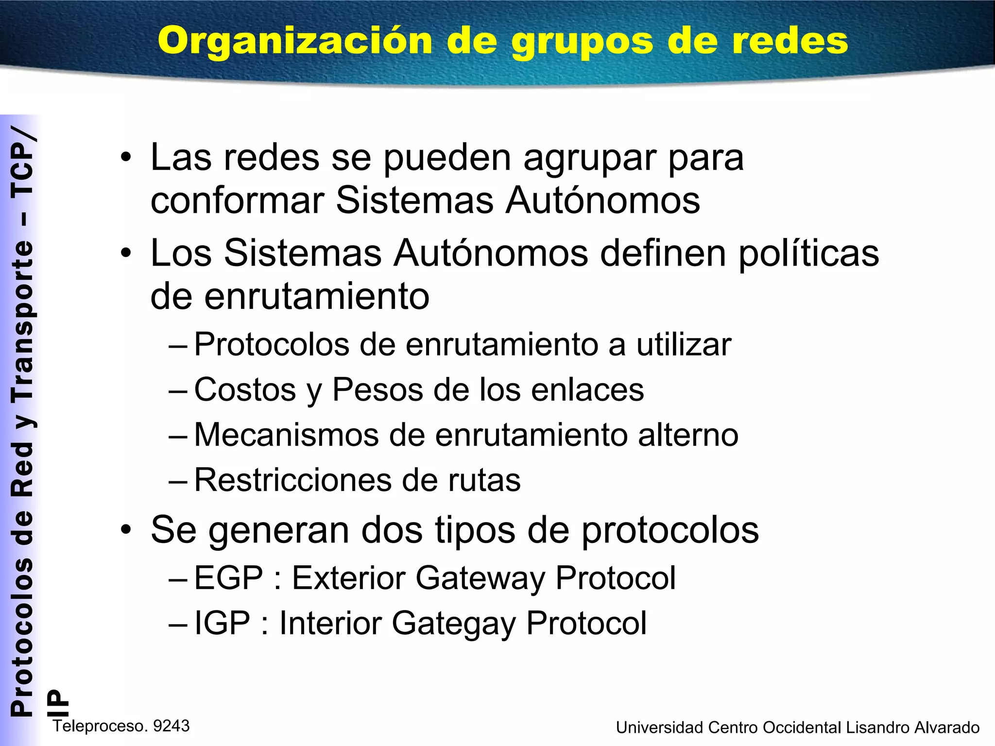 Las redes se pueden agrupar para conformar Sistemas Autónomos Los Sistemas Autónomos definen políticas de enrutamiento Protocolos de enrutamiento a utilizar Costos y Pesos de los enlaces Mecanismos de enrutamiento alterno Restricciones de rutas Se generan dos tipos de protocolos EGP : Exterior Gateway Protocol IGP : Interior Gategay Protocol Organización de grupos de redes 