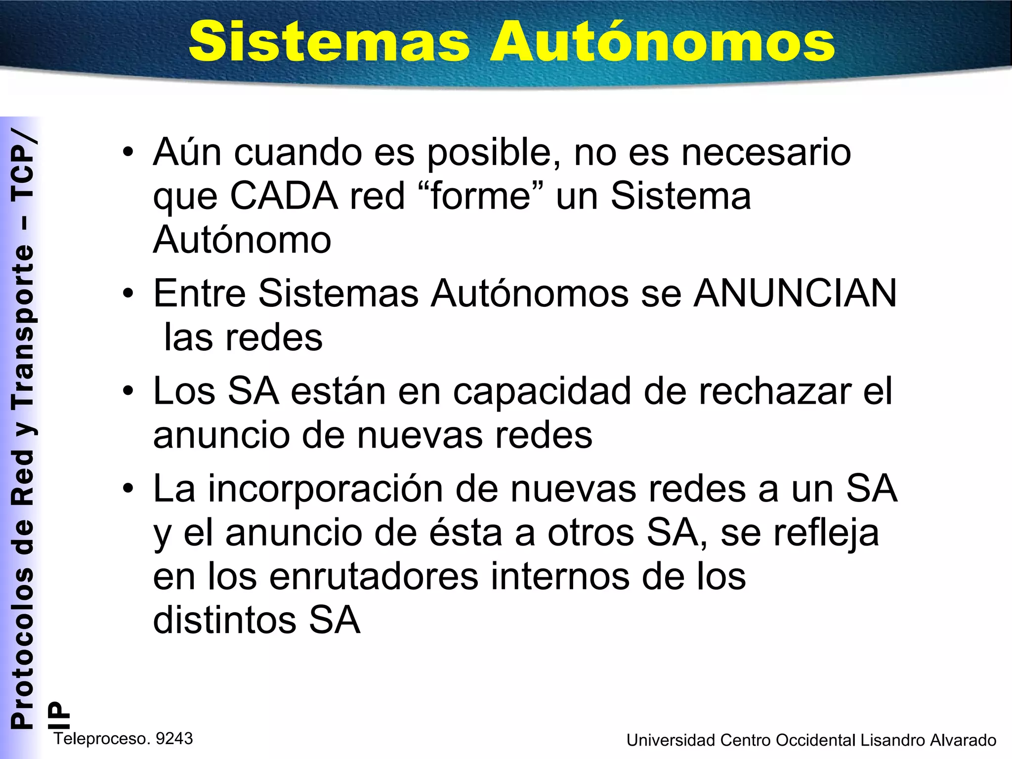 Aún cuando es posible, no es necesario que CADA red “forme” un Sistema Autónomo Entre Sistemas Autónomos se ANUNCIAN  las redes Los SA están en capacidad de rechazar el anuncio de nuevas redes La incorporación de nuevas redes a un SA y el anuncio de ésta a otros SA, se refleja en los enrutadores internos de los distintos SA Sistemas Autónomos 