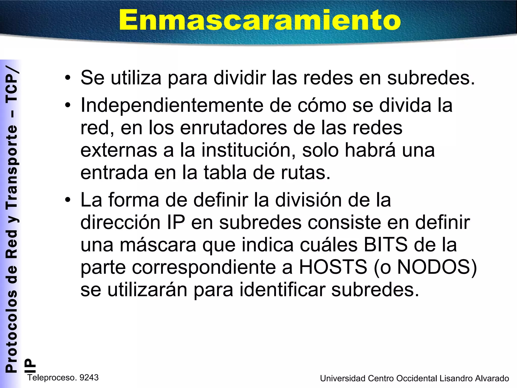 Enmascaramiento Se utiliza para dividir las redes en subredes. Independientemente de cómo se divida la red, en los enrutadores de las redes externas a la institución, solo habrá una entrada en la tabla de rutas. La forma de definir la división de la dirección IP en subredes consiste en definir una máscara que indica cuáles BITS de la parte correspondiente a HOSTS (o NODOS) se utilizarán para identificar subredes. 