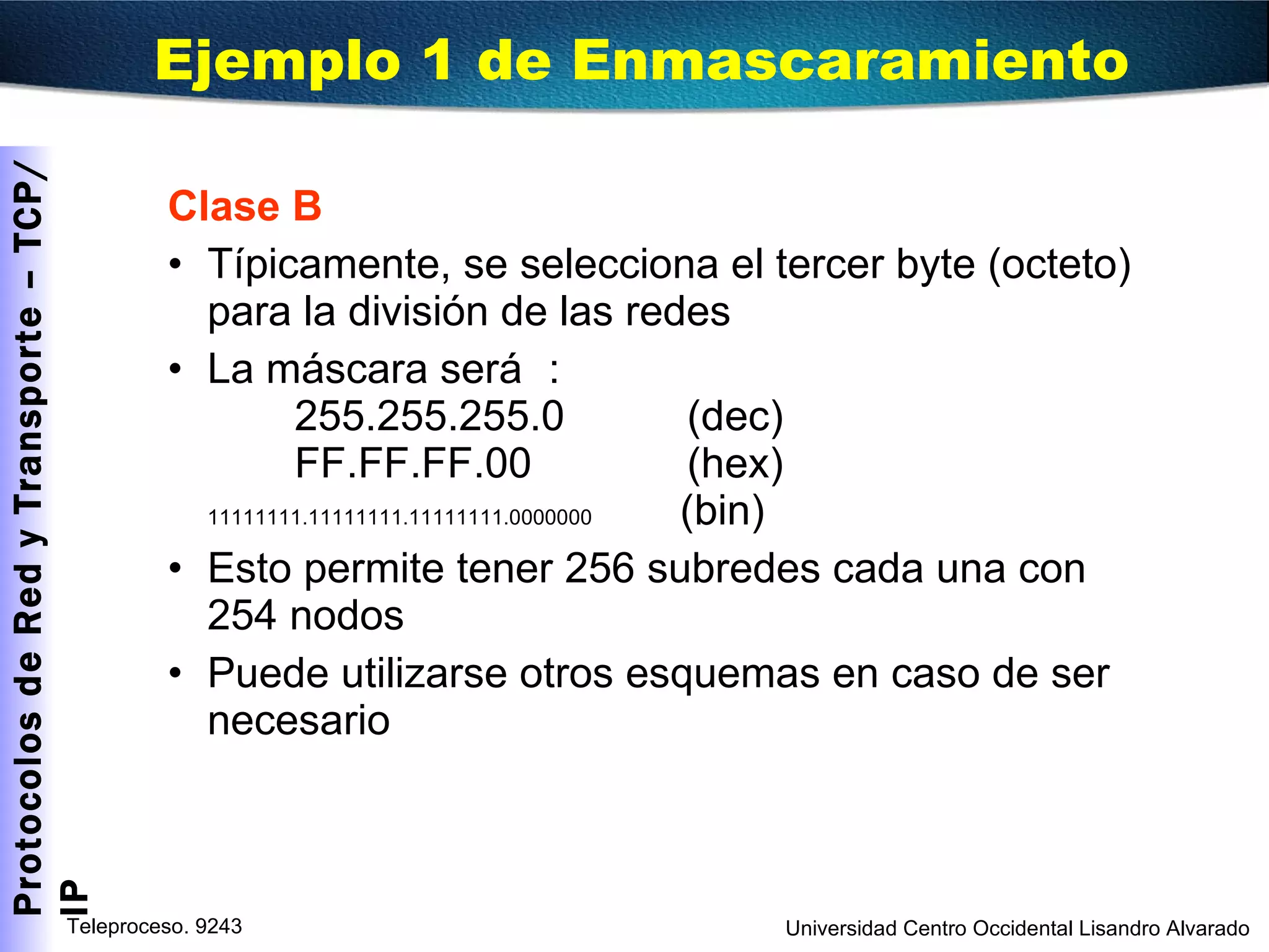 Ejemplo 1 de Enmascaramiento Clase B Típicamente, se selecciona el tercer byte (octeto) para la división de las redes La máscara será : 255.255.255.0  (dec) FF.FF.FF.00   (hex) 11111111.11111111.11111111.0000000   (bin) Esto permite tener 256 subredes cada una con 254 nodos Puede utilizarse otros esquemas en caso de ser necesario 