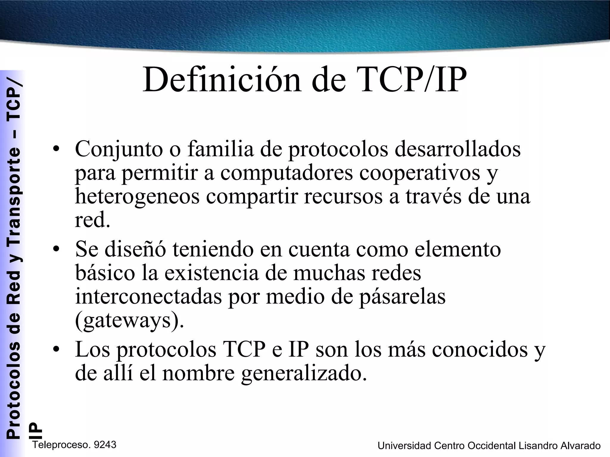 Definición de TCP/IP Conjunto o familia de protocolos desarrollados para permitir a computadores cooperativos y heterogeneos compartir recursos a través de una red. Se diseñó teniendo en cuenta como elemento básico la existencia de muchas redes interconectadas por medio de pásarelas (gateways). Los protocolos TCP e IP son los más conocidos y de allí el nombre generalizado. 