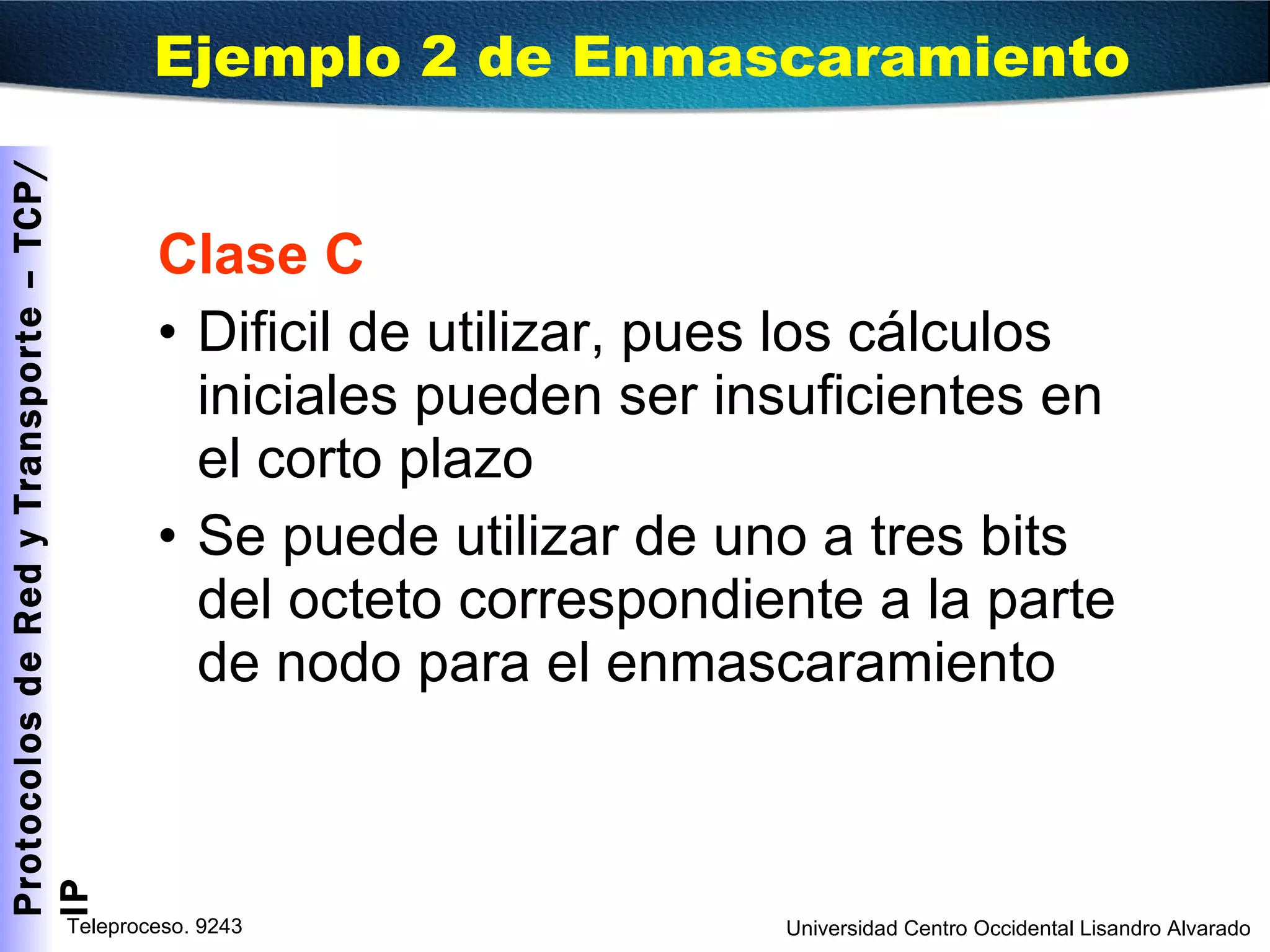 Clase C Dificil de utilizar, pues los cálculos iniciales pueden ser insuficientes en el corto plazo Se puede utilizar de uno a tres bits del octeto correspondiente a la parte de nodo para el enmascaramiento Ejemplo 2 de Enmascaramiento 