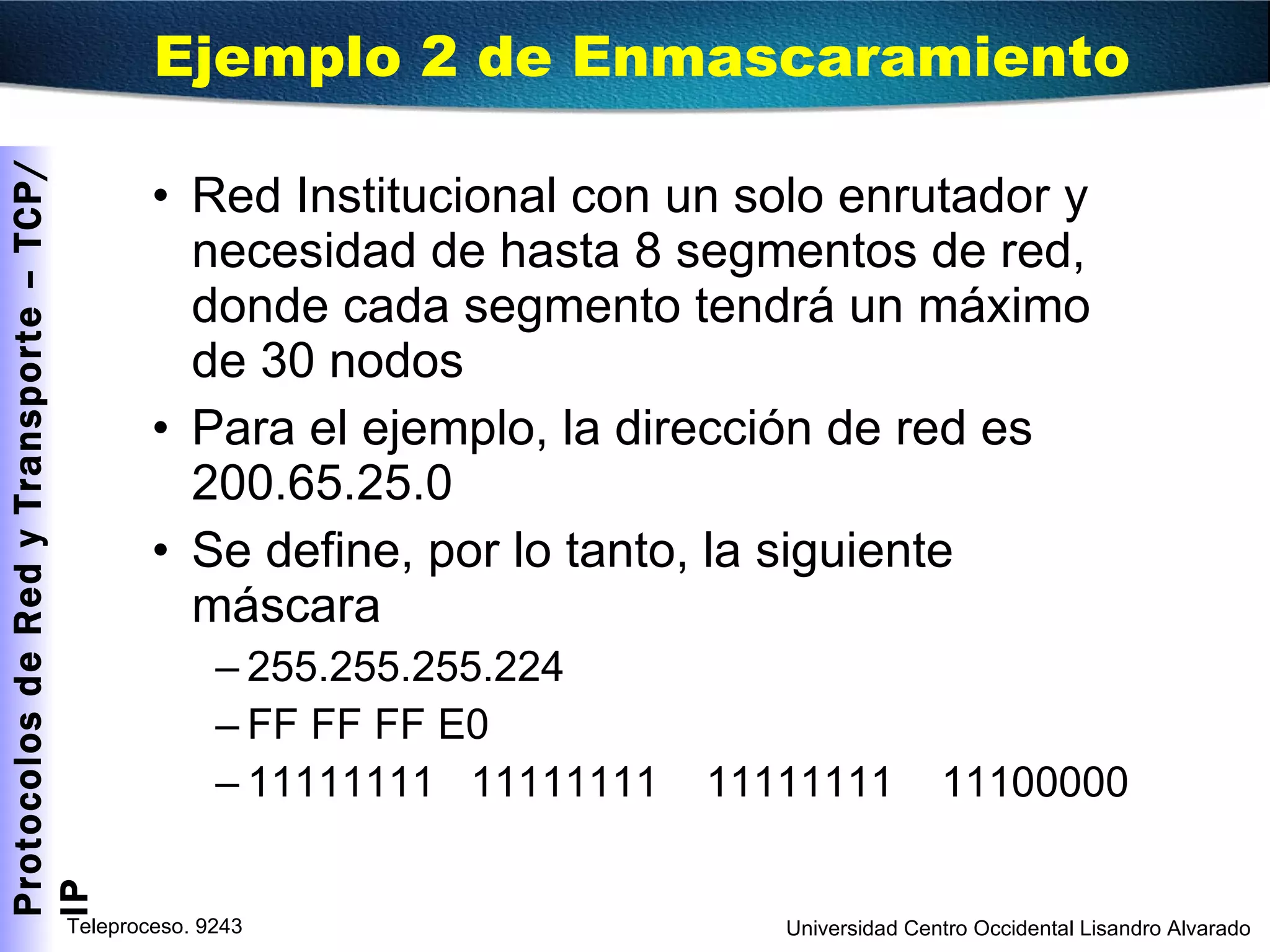 Red Institucional con un solo enrutador y necesidad de hasta 8 segmentos de red, donde cada segmento tendrá un máximo de 30 nodos Para el ejemplo, la dirección de red es 200.65.25.0 Se define, por lo tanto, la siguiente máscara 255.255.255.224 FF FF FF E0 11111111  11111111  11111111  11100000 Ejemplo 2 de Enmascaramiento 