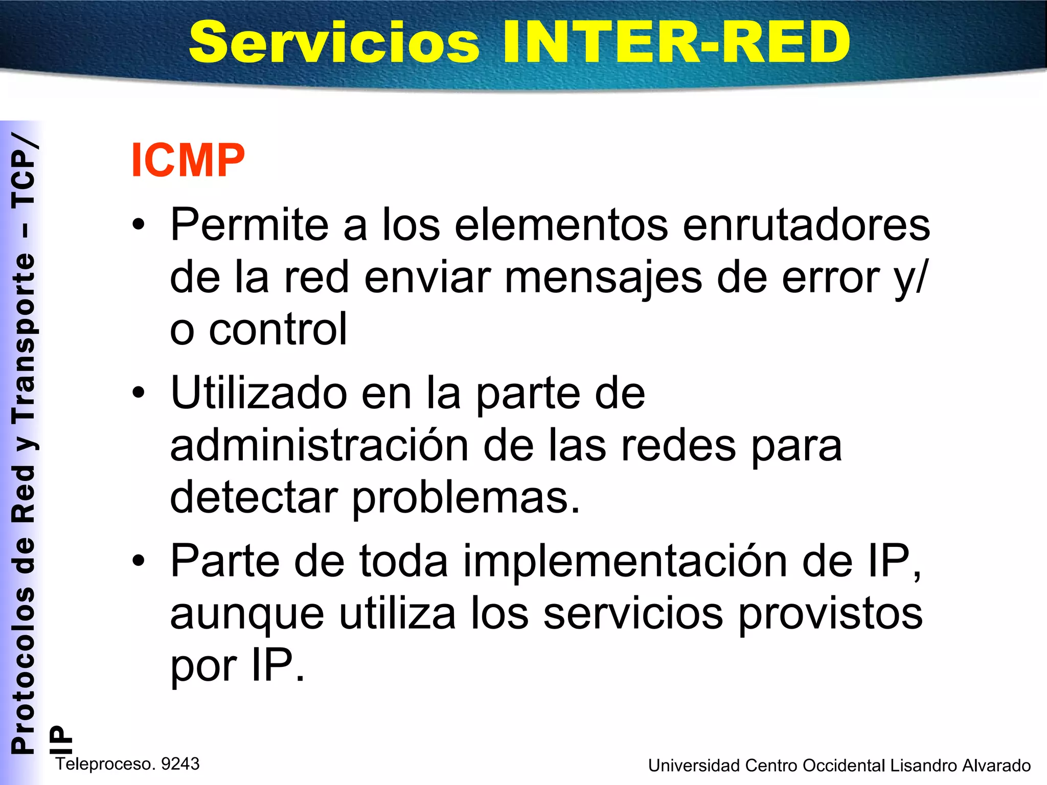 ICMP Permite a los elementos enrutadores de la red enviar mensajes de error y/o control Utilizado en la parte de administración de las redes para detectar problemas. Parte de toda implementación de IP,  aunque utiliza los servicios provistos por IP. Servicios INTER-RED  