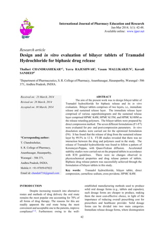 42
International Journal of Pharmacy Education and Research
Jan-Mar 2014; 1(1): 42-48.
Available online: www.ijper.net
Research article
Design and in vitro evaluation of bilayer tablets of Tramadol
Hydrochloride for biphasic drug release
Thalluri CHANDRASHEKAR*1
, Yerra RAJESHWAR1
, Vasam MALLIKARJUN1
, Kavadi
SANDEEP1
1
Department of Pharmaceutics, S. R. College of Pharmacy, Ananthasagar, Hasanparthy, Warangal - 506
371, Andhra Pradesh, INDIA.
INTRODUCTION
Despite increasing research into alternative
routes and methods of drug delivery the oral route
remains the most popular one accounting for 70% of
all forms of drug therapy. The reasons for this are
readily apparent the oral route being the most
convenient and acceptable one to the patients, improve
compliance[1,2]
. Furthermore owing to the well-
established manufacturing methods used to produce
solid oral dosage forms (e.g., tablets and capsules),
such dosage forms are cheaper to produce, making
them the most cost-effective choice, in light of the
importance of reducing overall prescribing cost for
prescribers and healthcare provider. Solid dosage
forms can be divided into two main categories.
Immediate release dosage forms, where disintegration
Received on: 23 March, 2014
Revised on: 28 March, 2014
Accepted on: 30 March, 2014
*Corresponding author:
T. Chandrashekar,
S. R. College of Pharmacy,
Ananthasagar, Hasanparthy,
Warangal – 506 371,
Andhra Pradesh, INDIA.
Mobile #: +91-97059-07022
Email id: chandu6716@gmail.com
ABSTRACT
The aim of the present work was to design bilayer tablet of
Tramadol hydrochloride for biphasic release and its in vitro
evaluation. Bilayer tablets comprises of two layers, i.e., immediate
release and sustained release layer. The immediate release layer
comprised of various superdisintegrants and the sustained release
layer comprised HPMC K4M, HPMC K15M, and HPMC K100M as
the release retarding polymers. The bilayer tablets were prepared by
direct compression method. The seven different formulations (F1-F7)
were evaluated for pre- and post-compression parameters. In vitro
dissolution studies were carried out for the optimized formulation
(F6). It has found that the release of drug from the sustained release
layer by 99.5% in 12 h. FT-IR studies revealed that there was no
interaction between the drug and polymers used in the study. The
release of Tramadol hydrochloride was found to follow a pattern of
Korsmeyer-Peppas, with Quasi-Fickian diffusion. Accelerated
stability studies were carried out on the prepared tablets in accordance
with ICH guidelines. There were no changes observed in
physicochemical properties and drug release pattern of tablets.
Biphasic drug release pattern was successfully achieved through the
formulation of bilayer tablets in this study.
Key words: Tramadol hydrochloride, bilayer tablet, direct
compression, carmellose sodium, cross povidone, HPMC K4M.
 