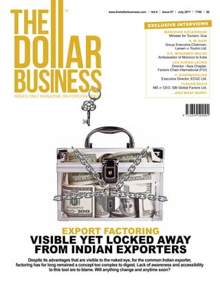 www.thedollarbusiness.com Vol.4 Issue 07 July 2017 100 $2
MANOHAR AZGAONKAR
Minister for Tourism, Goa
A. M. NAIK
Group Executive Chairman,
Larsen & Toubro Ltd.
H.E. MOHAMED MALIKI
Ambassador of Morocco to India
LEE KHENG LEONG
Director - Asia Chapter,
Factors Chain International (FCI)
V. DHARMARAJAN
Executive Director, ECGC Ltd.
TUSHAR BUCH
MD & CEO, SBI Global Factors Ltd.
...AND MANY MORE!
EXCLUSIVE INTERVIEWS
Despite its advantages that are visible to the naked eye, for the common Indian exporter,
factoring has for long remained a concept too complex to digest. Lack of awareness and accessibility
to this tool are to blame. Will anything change and anytime soon?
EXPORT FACTORING
VISIBLE YET LOCKED AWAY
FROM INDIAN EXPORTERS
 