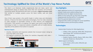 The client is an American media conglomerate that airs news, sports and
entertainment shows to viewers from more than 212 countries and territories
around the world. OFS partnered with them to provide a digital innovation team
that worked on multiple projects across the latest mobile, web and cloud
platforms.
One of their news portals is the world's leader in online news and information
delivery. It features the latest multimedia technologies, from live video streaming
to audio packages to searchable archives of news features and background
information. They wanted to re-engineer the legacy news portal using the latest
technology to make it a responsive website compatible with all mobile devices,
regardless of the platform from which it is opened.
Business Impact:
• Intuitive, interactive and responsive website that increased viewer ratings by
more than 40% in two weeks
• Re-imagined architecture that allows for seamless integration with video –
linear, VOD, and live streaming
Key Highlights
• Highly digitalized version of a responsive web
• Scalable mobile alerts platform/deep links
• CMS/Abstraction for digital ad placements
• Ability to more easily spin up new hosts using VMs
• Integrated with the flow API for TV schedules
• More fine-grained deployment controls
• Integrated with Livefyre and Gigya for social capabilities
• Searchable archives and third-party embeds
Technologies
• Industry Best Practices for Web Applications
o HTML5, CSS3, JavaScript, JSON, REST, Responsive
Web Design, MV* architectural pattern
• Frameworks and Languages
o NodeJS, Express, Restify, JQuery, SASS, dust, OWL
Carousel, Modernizr, Mocha/Chai
• Build, Support and Deploy
o grunt, bower, jshint, jsdoc, bitbucket, git,
phantomjs
Technology Uplifted for One of the World’s Top News Portals
For more details contact: info@objectfrontier.com
© ObjectFrontier, Inc
 