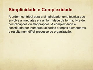 Simplicidade e Complexidade
A ordem contribui para a simplicidade, uma técnica que
envolve a imediatez e a uniformidade da forma, livre de
complicações ou elaborações. A complexidade é
constituída por inúmeras unidades e forças elementares,
e resulta num difícil processo de organização.
 