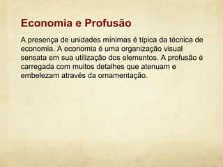 Economia e Profusão
A presença de unidades mínimas é típica da técnica de
economia. A economia é uma organização visual
sensata em sua utilização dos elementos. A profusão é
carregada com muitos detalhes que atenuam e
embelezam através da ornamentação.
 
