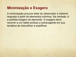 Minimização e Exagero
A minimização procura obter do observador a máxima
resposta a partir de elementos mínimos. Na verdade, é
a perfeita imagem do elemento. O exagero deve
recorrer a um relato profuso e extravagante em sua
tentativa de intensificar e amplificar.
 