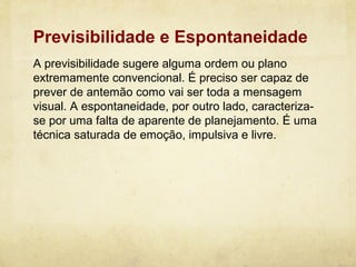 Previsibilidade e Espontaneidade
A previsibilidade sugere alguma ordem ou plano
extremamente convencional. É preciso ser capaz de
prever de antemão como vai ser toda a mensagem
visual. A espontaneidade, por outro lado, caracteriza-
se por uma falta de aparente de planejamento. É uma
técnica saturada de emoção, impulsiva e livre.
 