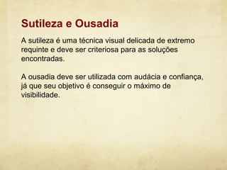 Sutileza e Ousadia
A sutileza é uma técnica visual delicada de extremo
requinte e deve ser criteriosa para as soluções
encontradas.

A ousadia deve ser utilizada com audácia e confiança,
já que seu objetivo é conseguir o máximo de
visibilidade.
 