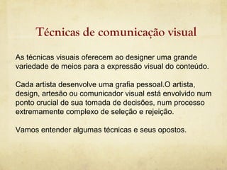 Técnicas de comunicação visual
As técnicas visuais oferecem ao designer uma grande
variedade de meios para a expressão visual do conteúdo.

Cada artista desenvolve uma grafia pessoal.O artista,
design, artesão ou comunicador visual está envolvido num
ponto crucial de sua tomada de decisões, num processo
extremamente complexo de seleção e rejeição.

Vamos entender algumas técnicas e seus opostos.
 