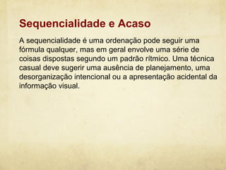 Sequencialidade e Acaso
A sequencialidade é uma ordenação pode seguir uma
fórmula qualquer, mas em geral envolve uma série de
coisas dispostas segundo um padrão rítmico. Uma técnica
casual deve sugerir uma ausência de planejamento, uma
desorganização intencional ou a apresentação acidental da
informação visual.
 