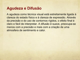 Agudeza e Difusão
A agudeza como técnica visual está estreitamente ligada à
clareza do estado físico e à clareza de expressão. Através
da precisão e do uso de contornos rígidos, o efeito final é
claro e fácil de interpretar. A difusão é suave, preocupa-se
menos com a precisão e mais com a criação de uma
atmosfera de sentimento e calor.
 