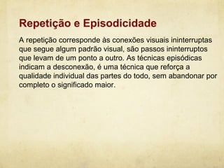 Repetição e Episodicidade
A repetição corresponde às conexões visuais ininterruptas
que segue algum padrão visual, são passos ininterruptos
que levam de um ponto a outro. As técnicas episódicas
indicam a desconexão, é uma técnica que reforça a
qualidade individual das partes do todo, sem abandonar por
completo o significado maior.
 