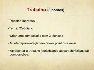 Trabalho (3 pontos)

-Trabalho Individual.

-Tema: “Cotidiano

- Criar uma composição com 3 técnicas

- Montar apresentação em power point ou similar.

- Apresentar o trabalho identificando as características das
  composições.
 