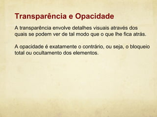 Transparência e Opacidade
A transparência envolve detalhes visuais através dos
quais se podem ver de tal modo que o que lhe fica atrás.

A opacidade é exatamente o contrário, ou seja, o bloqueio
total ou ocultamento dos elementos.
 