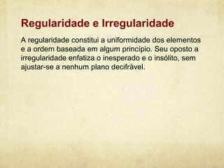 Regularidade e Irregularidade
A regularidade constitui a uniformidade dos elementos
e a ordem baseada em algum princípio. Seu oposto a
irregularidade enfatiza o inesperado e o insólito, sem
ajustar-se a nenhum plano decifrável.
 
