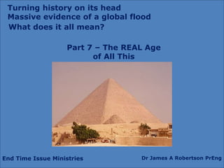 End Time Issue Ministries Dr James A Robertson PrEng
What does it all mean?
Part 7 – The REAL Age
of All This
Turning history on its head
Massive evidence of a global flood
 