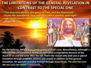 “The heavens declare the glory of God; and the firmament
shows His handiwork. Day unto day utters speech, and night
unto night reveals knowledge”
(Psalm 19:1-2)

For the believer, the Creation surely speaks of God’s care. Nevertheless, although
the testimony of Creation is strong, its revelation is incomplete because of the
result of sin and the curse after the fall. That’s the reason why God uses a special
revelation through prophets, dreams and visions in addition to that general
revelation. He specially revealed Himself through Jesus Christ, “He who has seen
Me has seen the Father” (John 14:9)

 