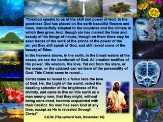 “Creation speaks to us of the skill and power of God. In His
goodness God has placed on the earth beautiful flowers and
trees, wonderfully adapted to the countries and the climate in
which they grow. And, though sin has marred the form and
beauty of the things of nature, though on them there may be
seen traces of the work of the prince of the power of the
air, yet they still speak of God, and still reveal some of the
beauty of Eden.
In the heavens above, in the earth, in the broad waters of the
ocean, we see the handiwork of God. All creation testifies of
His power, His wisdom, His love. Yet not from the stars, or
the ocean, or the cataract can we learn of the personality of
God. This Christ came to reveal…
Christ came to reveal to a fallen race the love
of God. He, the Light of the world, veiled the
dazzling splendor of the brightness of His
divinity, and came to live on this earth as a
man among men, that they might, without
being consumed, become acquainted with
their Creator. No man has seen God at any
time, except as He is revealed through
Christ”
E.G.W. (The upward look, November 16)

 