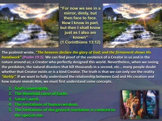 “For now we see in a
mirror, dimly, but
then face to face.
Now I know in part,
but then I shall know
just as I also am
known”
(1 Corinthians 13:12)
The psalmist wrote, “The heavens declare the glory of God; and the firmament shows His
handiwork” (Psalm 19:1). We can find proof of the existence of a Creator in us and in the
nature around us; a Creator who perfectly designed this world. Nevertheless, when we seeing
the predators, the natural disasters that kill thousands in a second, etc… many people doubt
whether that Creator exists or is a kind Creator. The truth is that we can only see the reality
“darkly”. If we want to fully understand the relationship between God and His creation and
how nature reveals Him, we must first understand some concepts.

1.
2.
3.
4.
5.

God’s sovereignty.
The threefold curse of Earth.
Satan’s work.
The limitations of human wisdom.
The limitations of the general revelation in contrast to
the special one.

 