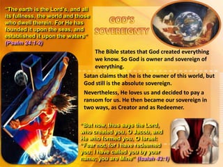 “The earth is the Lord’s, and all
its fullness, the world and those
who dwell therein. For He has
founded it upon the seas, and
established it upon the waters”
(Psalm 24:1-2)

The Bible states that God created everything
we know. So God is owner and sovereign of
everything.
Satan claims that he is the owner of this world, but
God still is the absolute sovereign.
Nevertheless, He loves us and decided to pay a
ransom for us. He then became our sovereign in
two ways, as Creator and as Redeemer.
“But now, thus says the Lord,
who created you, O Jacob, and
He who formed you, O Israel:
“Fear not, for I have redeemed
you; I have called you by your
name; you are Mine” (Isaiah 43:1)

 