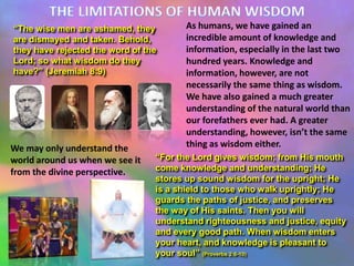 “The wise men are ashamed, they
are dismayed and taken. Behold,
they have rejected the word of the
Lord; so what wisdom do they
have?” (Jeremiah 8:9)

We may only understand the
world around us when we see it
from the divine perspective.

As humans, we have gained an
incredible amount of knowledge and
information, especially in the last two
hundred years. Knowledge and
information, however, are not
necessarily the same thing as wisdom.
We have also gained a much greater
understanding of the natural world than
our forefathers ever had. A greater
understanding, however, isn’t the same
thing as wisdom either.

“For the Lord gives wisdom; from His mouth
come knowledge and understanding; He
stores up sound wisdom for the upright; He
is a shield to those who walk uprightly; He
guards the paths of justice, and preserves
the way of His saints. Then you will
understand righteousness and justice, equity
and every good path. When wisdom enters
your heart, and knowledge is pleasant to
your soul” (Proverbs 2:6-10)

 