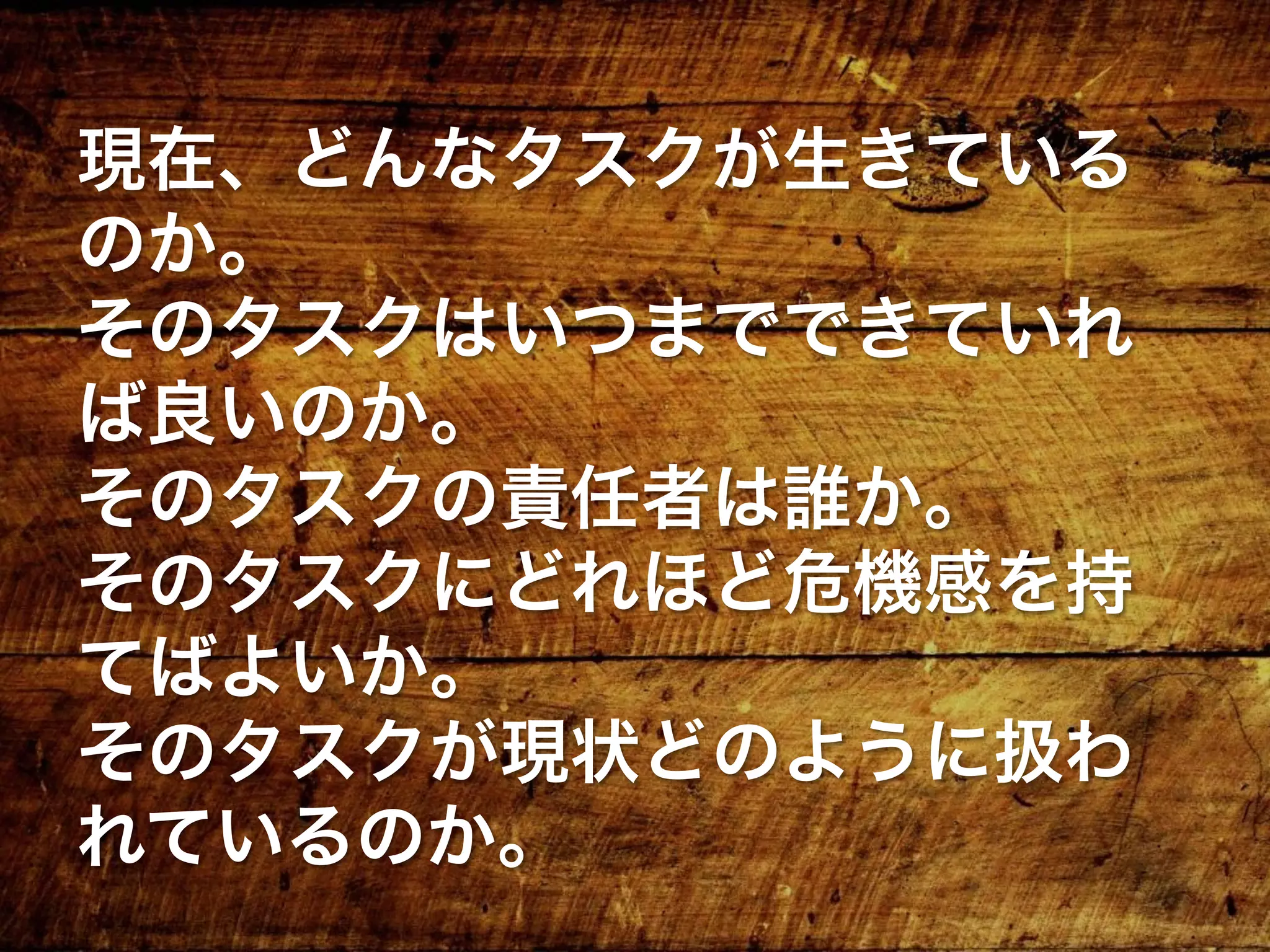 現在、どんなタスクが生きている
のか。
そのタスクはいつまでできていれ
ば良いのか。
そのタスクの責任者は誰か。
そのタスクにどれほど危機感を持
てばよいか。
そのタスクが現状どのように扱わ
れているのか。
 