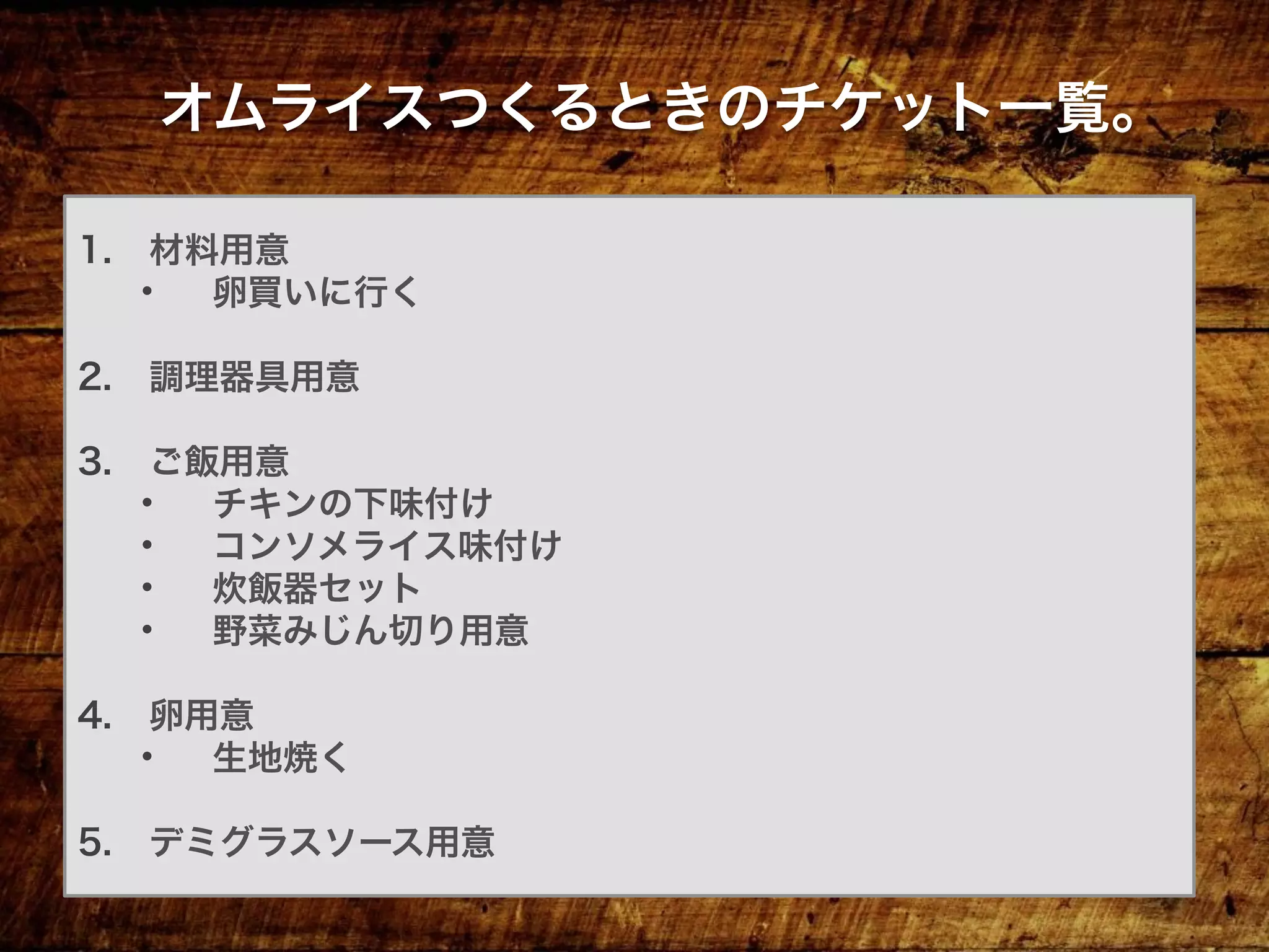 1.  材料用意
•  卵買いに行く
2.  調理器具用意
3.  ご飯用意
•  チキンの下味付け
•  コンソメライス味付け
•  炊飯器セット
•  野菜みじん切り用意
4.  卵用意
•  生地焼く
5.  デミグラスソース用意
オムライスつくるときのチケット一覧。
 
