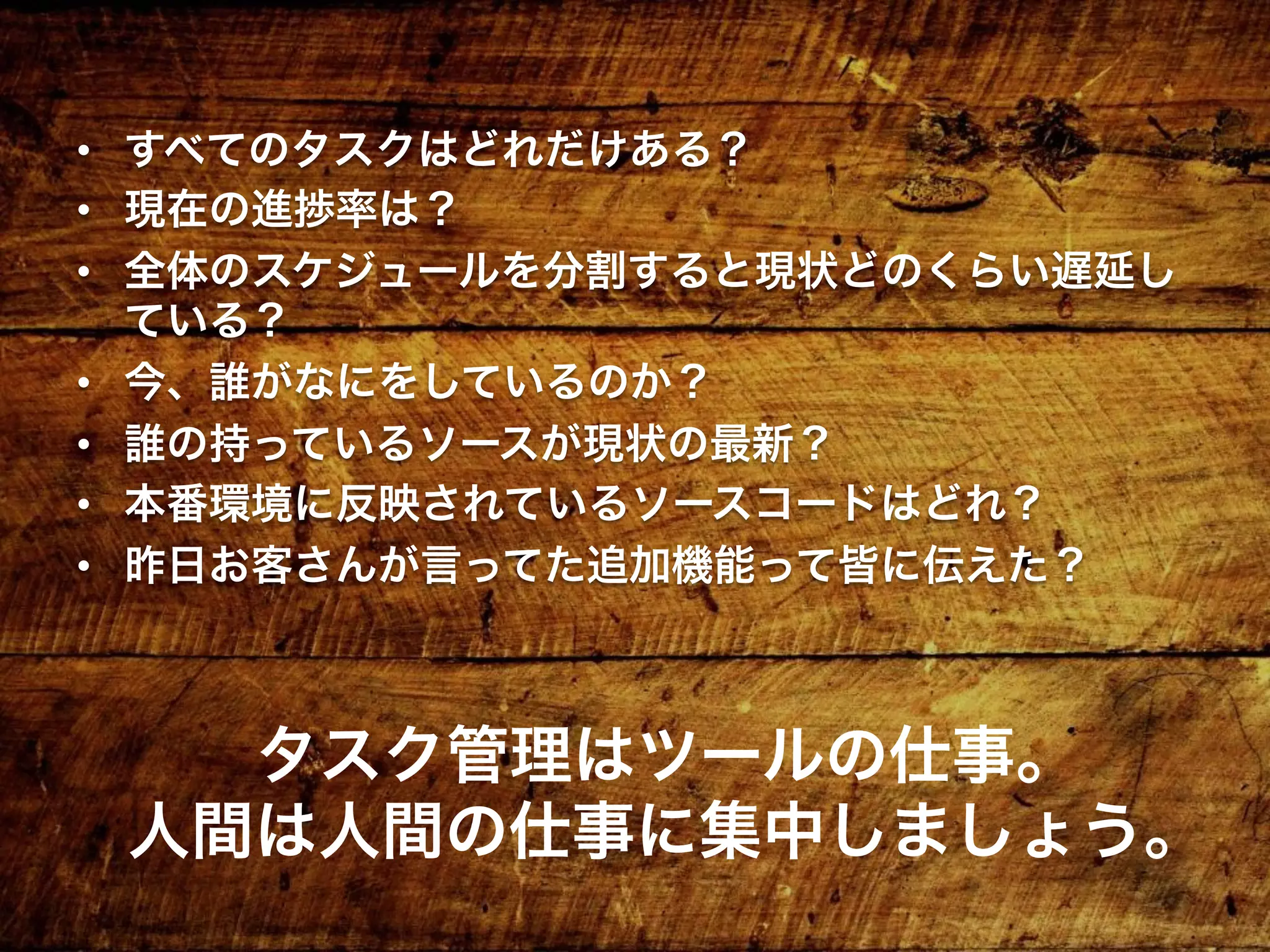 •  すべてのタスクはどれだけある？
•  現在の進捗率は？
•  全体のスケジュールを分割すると現状どのくらい遅延し
ている？
•  今、誰がなにをしているのか？
•  誰の持っているソースが現状の最新？
•  本番環境に反映されているソースコードはどれ？
•  昨日お客さんが言ってた追加機能って皆に伝えた？
タスク管理はツールの仕事。
人間は人間の仕事に集中しましょう。
 