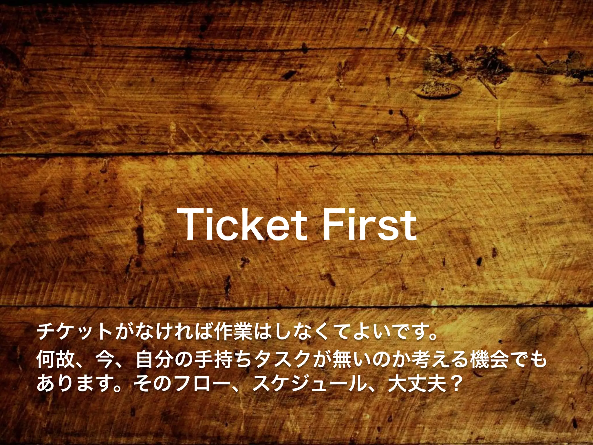 Ticket First
チケットがなければ作業はしなくてよいです。
何故、今、自分の手持ちタスクが無いのか考える機会でも
あります。そのフロー、スケジュール、大丈夫？
 