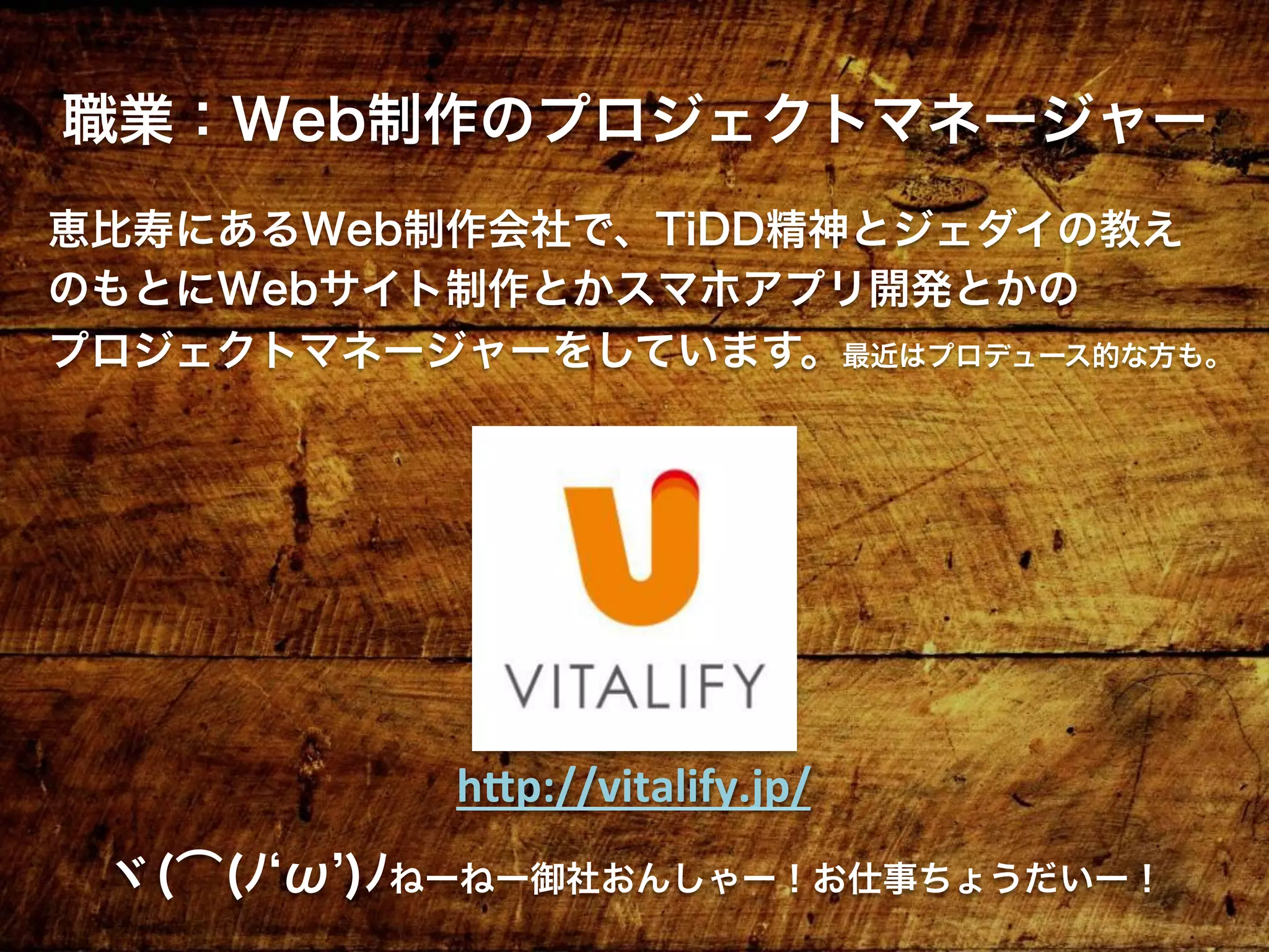 職業：Web制作のプロジェクトマネージャー
恵比寿にあるWeb制作会社で、TiDD精神とジェダイの教え
のもとにWebサイト制作とかスマホアプリ開発とかの
プロジェクトマネージャーをしています。最近はプロデュース的な方も。
ヾ(͡(ﾉ ω )ﾉねーねー御社おんしゃー！お仕事ちょうだいー！
h"p://vitalify.jp/	
 