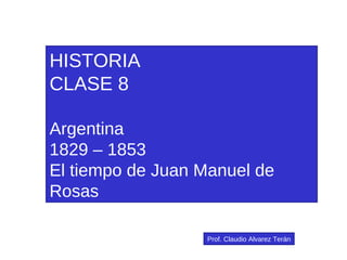 HISTORIA CLASE 8 Argentina 1829 – 1853 El tiempo de Juan Manuel de Rosas Prof. Claudio Alvarez Terán 