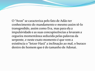 O “Avon” se caracteriza pelo fato de Adão ter
conhecimento do mandamento e mesmo assim tê-lo
transgredido, assim como Eva, mas para ela a
impulsividade e as suas concupiscências a levaram a
cegueira momentânea seduzida pelas palavras da
serpente, e neste exato momento é que vem a
existência o “Ietzer Hará” a inclinação ao mal, o buraco
dentro do homem que é do tamanho de Adonai.
 