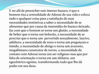 E no afã de preencher este imenso buraco, é que o
homem tira a centralidade de Adonai de sua vida e coloca
tudo e qualquer coisa para a satisfação de suas
necessidades instintivas a saber a necessidade de se
alimentar que por causa da imensidão do buraco deixado,
faz com que o homem se torne um glutão, a necessidade
de beber que o torna um beberão, a necessidade de se
procriar que o torna um pervertido sexualmente, lascivo,
adúltero, a necessidade de sono o torna um preguiçoso e
tímido, a necessidade de abrigo o torna um avarento,
megalômano construtor de torres, a necessidade de
contato com Adonai torna um ser religioso mas que por
falta de orientação o torna em um idólatra, um
egocêntrico egoísta, transformando tudo que lhe dá
poder em seu deus.
 