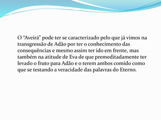 O “Aveirá” pode ter se caracterizado pelo que já vimos na
transgressão de Adão por ter o conhecimento das
consequências e mesmo assim ter ido em frente, mas
também na atitude de Eva de que premeditadamente ter
levado o fruto para Adão e o terem ambos comido como
que se testando a veracidade das palavras do Eterno.
 