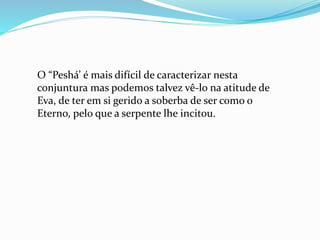 O “Peshá’ é mais difícil de caracterizar nesta
conjuntura mas podemos talvez vê-lo na atitude de
Eva, de ter em si gerido a soberba de ser como o
Eterno, pelo que a serpente lhe incitou.
 